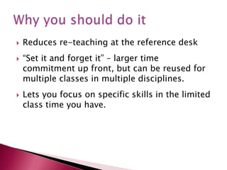 Reduces re-teaching at the reference desk“Set it and forget it” – larger time commitment up front, but can be reused for multiple classes in multiple disciplines.Lets you focus on specific skills in the limited class time you have.  Why you should do it
