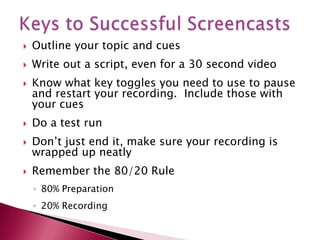 Keys to Successful ScreencastsOutline your topic and cuesWrite out a script, even for a 30 second videoKnow what key toggles you need to use to pause and restart your recording.  Include those with your cuesDo a test runDon’t just end it, make sure your recording is wrapped up neatlyRemember the 80/20 Rule80% Preparation20% Recording
