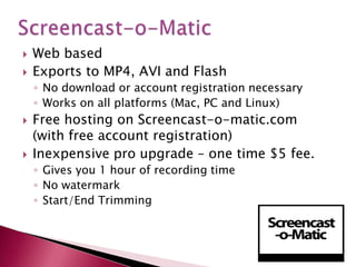 Screencast-o-MaticWeb basedExports to MP4, AVI and FlashNo download or account registration necessaryWorks on all platforms (Mac, PC and Linux)Free hosting on Screencast-o-matic.com (with free account registration)Inexpensive pro upgrade – one time $5 fee.Gives you 1 hour of recording timeNo watermark Start/End Trimming