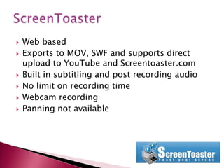 Web basedExports to MOV, SWF and supports direct upload to YouTube and Screentoaster.comBuilt in subtitling and post recording audioNo limit on recording timeWebcam recording Panning not availableScreenToaster