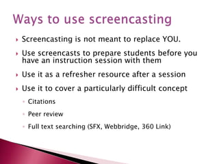 Screencasting is not meant to replace YOU.Use screencasts to prepare students before you have an instruction session with them Use it as a refresher resource after a sessionUse it to cover a particularly difficult conceptCitationsPeer reviewFull text searching (SFX, Webbridge, 360 Link)Ways to use screencasting