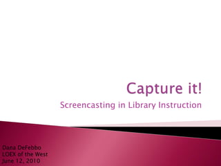 Capture it!   Screencasting in Library Instruction Dana DeFebboLOEX of the WestJune 12, 2010 