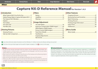 Capture NX-D Reference Manual 1
En
Introduction Viewing Pictures Filters Image Adjustment Other Features Menu Guide
Capture NX-D Reference Manualfor Version 1.4.3
Introduction
What Capture NX-D Can Do for You..........................2
Hiding Changes Made in Capture NX/Capture NX 2....4
The Capture NX-D Window..........................................5
Palettes................................................................................6
The Toolbar........................................................................8
The Status Bar...................................................................9
The Menu Bar....................................................................9
Viewing Pictures
Viewing Pictures............................................................10
Side-by-Side Comparison...........................................13
Filters
Rating.................................................................................15
Labelling...........................................................................16
Filtering.............................................................................17
Image Adjustment
The Edit Palette..............................................................18
Exposure Compensation (RAW Images)................20
White Balance (RAW Images)....................................21
Picture Control (RAW Images)...................................22
Tone/Tone (Detail).........................................................24
Tool Buttons....................................................................25
Copying Adjustments..................................................33
File Format.......................................................................36
Other Features
Cropping Pictures..........................................................37
Removing Dust and Scratches..................................39
Batch Processing............................................................40
Printing Pictures.............................................................42
Printing Image Information.......................................43
Index Prints......................................................................44
Preferences......................................................................45
Menu Guide
Menu Guide.....................................................................49
A
A Save where otherwise stated, illustrations are from Windows 10. Default camera and software settings are assumed.
A
A The links at the top of each page can be used for chapter navigation. Click to return to this page.
DNotices
• No part of the manuals associated with this product may be reproduced, transmitted, tran-
scribed, stored in a retrieval system, or translated into any language in any form, by any means,
without Nikon’s prior written permission.
• Nikon reserves the right to change the specifications of the hardware and software described in
these manuals at any time and without prior notice.
• Nikon will not be held liable for any damages resulting from the use of this product.
• While every effort has been made to ensure that the information in this manual is accurate and
complete, we would appreciate it were you to bring any errors or omissions to the attention of
the Nikon representative in your area (address provided separately).
ATrademark Information
Microsoft, Windows, and Windows Vista are either registered trademarks, or trademarks of
Microsoft Corporation in the United States and/or other countries. Mac and OS X are registered
trademarks of Apple Inc. in the United States and/or other countries. All other trade names men-
tioned in this manual or the other documentation provided with your Nikon product are trade-
marks or registered trademarks of their respective holders.
 
