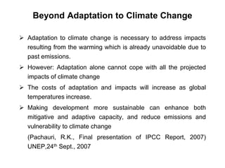 Beyond Adaptation to Climate Change 
 Adaptation to climate change is necessary to address impacts 
resulting from the warming which is already unavoidable due to 
past emissions. 
 However: Adaptation alone cannot cope with all the projected 
impacts of climate change 
 The costs of adaptation and impacts will increase as global 
temperatures increase. 
 Making development more sustainable can enhance both 
mitigative and adaptive capacity, and reduce emissions and 
vulnerability to climate change 
(Pachauri, R.K., Final presentation of IPCC Report, 2007) 
UNEP,24th Sept., 2007 
 
