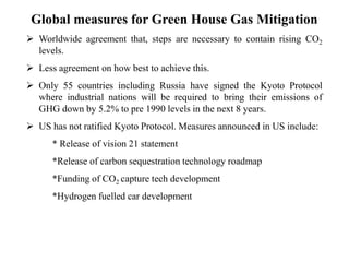 Global measures for Green House Gas Mitigation 
 Worldwide agreement that, steps are necessary to contain rising CO2 
levels. 
 Less agreement on how best to achieve this. 
 Only 55 countries including Russia have signed the Kyoto Protocol 
where industrial nations will be required to bring their emissions of 
GHG down by 5.2% to pre 1990 levels in the next 8 years. 
 US has not ratified Kyoto Protocol. Measures announced in US include: 
* Release of vision 21 statement 
*Release of carbon sequestration technology roadmap 
*Funding of CO2 capture tech development 
*Hydrogen fuelled car development 
 