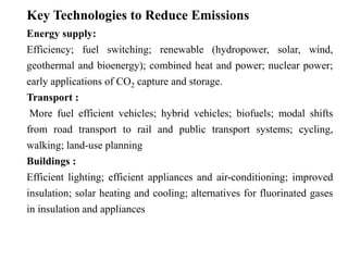 Key Technologies to Reduce Emissions 
Energy supply: 
Efficiency; fuel switching; renewable (hydropower, solar, wind, 
geothermal and bioenergy); combined heat and power; nuclear power; 
early applications of CO2 capture and storage. 
Transport : 
More fuel efficient vehicles; hybrid vehicles; biofuels; modal shifts 
from road transport to rail and public transport systems; cycling, 
walking; land-use planning 
Buildings : 
Efficient lighting; efficient appliances and air-conditioning; improved 
insulation; solar heating and cooling; alternatives for fluorinated gases 
in insulation and appliances 
 