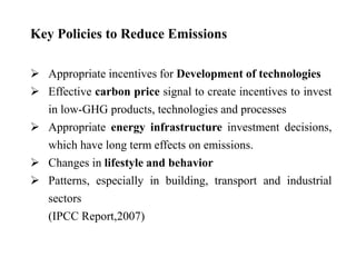 Key Policies to Reduce Emissions 
 Appropriate incentives for Development of technologies 
 Effective carbon price signal to create incentives to invest 
in low-GHG products, technologies and processes 
 Appropriate energy infrastructure investment decisions, 
which have long term effects on emissions. 
 Changes in lifestyle and behavior 
 Patterns, especially in building, transport and industrial 
sectors 
(IPCC Report,2007) 
 