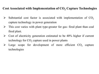 Cost Associated with Implementation of CO2 Capture Technologies 
 Substantial cost factor is associated with implementation of CO2 
capture technology in power generation 
 This cost varies with plant type-greater for gas- fired plant than coal 
fired plant. 
 Cost of electricity generation estimated to be 40% higher if current 
technology for CO2 capture used in power plants 
 Large scope for development of more efficient CO2 capture 
technologies 
 