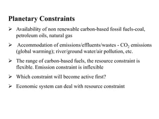 Planetary Constraints 
 Availability of non renewable carbon-based fossil fuels-coal, 
petroleum oils, natural gas 
 Accommodation of emissions/effluents/wastes - CO2 emissions 
(global warming); river/ground water/air pollution, etc. 
 The range of carbon-based fuels, the resource constraint is 
flexible. Emission constraint is inflexible 
 Which constraint will become active first? 
 Economic system can deal with resource constraint 
 