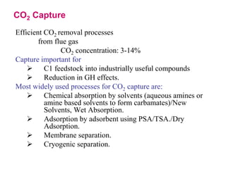CO2 Capture 
Efficient CO2 removal processes 
from flue gas 
CO2 concentration: 3-14% 
Capture important for 
 C1 feedstock into industrially useful compounds 
 Reduction in GH effects. 
Most widely used processes for CO2 capture are: 
 Chemical absorption by solvents (aqueous amines or 
amine based solvents to form carbamates)/New 
Solvents, Wet Absorption. 
 Adsorption by adsorbent using PSA/TSA./Dry 
Adsorption. 
 Membrane separation. 
 Cryogenic separation. 
 