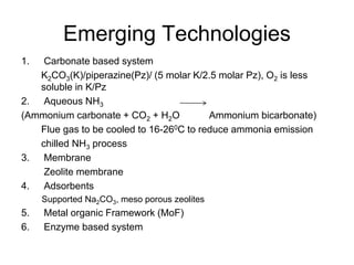 Emerging Technologies 
1. Carbonate based system 
K2CO3(K)/piperazine(Pz)/ (5 molar K/2.5 molar Pz), O2 is less 
soluble in K/Pz 
2. Aqueous NH3 
(Ammonium carbonate + CO2 + H2O Ammonium bicarbonate) 
Flue gas to be cooled to 16-260C to reduce ammonia emission 
chilled NH3 process 
3. Membrane 
Zeolite membrane 
4. Adsorbents 
Supported Na2CO3, meso porous zeolites 
5. Metal organic Framework (MoF) 
6. Enzyme based system 
 