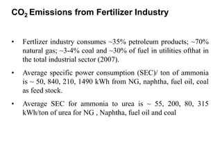 CO2 Emissions from Fertilizer Industry 
• Fertlizer industry consumes ~35% petroleum products; ~70% 
natural gas; ~3-4% coal and ~30% of fuel in utilities ofthat in 
the total industrial sector (2007). 
• Average specific power consumption (SEC)/ ton of ammonia 
is ~ 50, 840, 210, 1490 kWh from NG, naphtha, fuel oil, coal 
as feed stock. 
• Average SEC for ammonia to urea is ~ 55, 200, 80, 315 
kWh/ton of urea for NG , Naphtha, fuel oil and coal 
 