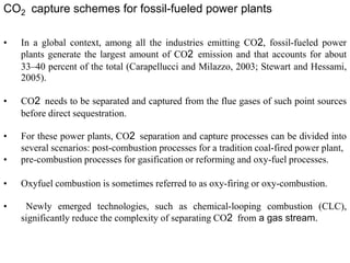 CO2 capture schemes for fossil-fueled power plants 
• In a global context, among all the industries emitting CO2, fossil-fueled power 
plants generate the largest amount of CO2 emission and that accounts for about 
33–40 percent of the total (Carapellucci and Milazzo, 2003; Stewart and Hessami, 
2005). 
• CO2 needs to be separated and captured from the flue gases of such point sources 
before direct sequestration. 
• For these power plants, CO2 separation and capture processes can be divided into 
several scenarios: post-combustion processes for a tradition coal-fired power plant, 
• pre-combustion processes for gasification or reforming and oxy-fuel processes. 
• Oxyfuel combustion is sometimes referred to as oxy-firing or oxy-combustion. 
• Newly emerged technologies, such as chemical-looping combustion (CLC), 
significantly reduce the complexity of separating CO2 from a gas stream. 
 
