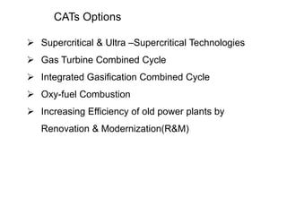 CATs Options 
 Supercritical & Ultra –Supercritical Technologies 
 Gas Turbine Combined Cycle 
 Integrated Gasification Combined Cycle 
 Oxy-fuel Combustion 
 Increasing Efficiency of old power plants by 
Renovation & Modernization(R&M) 
 