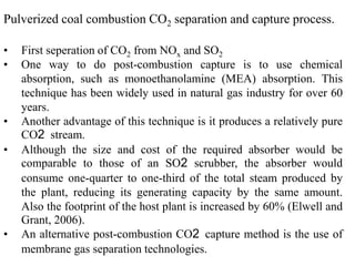 Pulverized coal combustion CO2 separation and capture process. 
• First seperation of CO2 from NOx and SO2 
• One way to do post-combustion capture is to use chemical 
absorption, such as monoethanolamine (MEA) absorption. This 
technique has been widely used in natural gas industry for over 60 
years. 
• Another advantage of this technique is it produces a relatively pure 
CO2 stream. 
• Although the size and cost of the required absorber would be 
comparable to those of an SO2 scrubber, the absorber would 
consume one-quarter to one-third of the total steam produced by 
the plant, reducing its generating capacity by the same amount. 
Also the footprint of the host plant is increased by 60% (Elwell and 
Grant, 2006). 
• An alternative post-combustion CO2 capture method is the use of 
membrane gas separation technologies. 
 