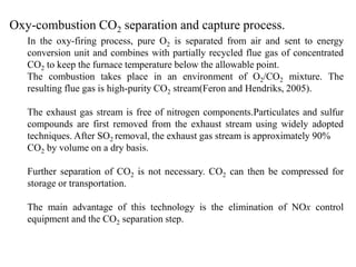 Oxy-combustion CO2 separation and capture process. 
In the oxy-firing process, pure O2 is separated from air and sent to energy 
conversion unit and combines with partially recycled flue gas of concentrated 
CO2 to keep the furnace temperature below the allowable point. 
The combustion takes place in an environment of O2/CO2 mixture. The 
resulting flue gas is high-purity CO2 stream(Feron and Hendriks, 2005). 
The exhaust gas stream is free of nitrogen components.Particulates and sulfur 
compounds are first removed from the exhaust stream using widely adopted 
techniques. After SO2 removal, the exhaust gas stream is approximately 90% 
CO2 by volume on a dry basis. 
Further separation of CO2 is not necessary. CO2 can then be compressed for 
storage or transportation. 
The main advantage of this technology is the elimination of NOx control 
equipment and the CO2 separation step. 
 