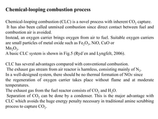 Chemical-looping combustion process 
Chemical-looping combustion (CLC) is a novel process with inherent CO2 capture. 
It has also been called unmixed combustion since direct contact between fuel and 
combustion air is avoided. 
Instead, an oxygen carrier brings oxygen from air to fuel. Suitable oxygen carriers 
are small particles of metal oxide such as Fe2O3, NiO, CuO or 
Mn2O3. 
A basic CLC system is shown in Fig.5 (Ryd´en and Lyngfelt, 2006). 
CLC has several advantages compared with conventional combustion. 
The exhaust gas stream from air reactor is harmless, consisting mainly of N2. 
In a well-designed system, there should be no thermal formation of NOx since 
the regeneration of oxygen carrier takes place without flame and at moderate 
temperatures. 
The exhaust gas from the fuel reactor consists of CO2 and H2O. 
Separation of CO2 can be done by a condenser. This is the major advantage with 
CLC which avoids the huge energy penalty necessary in traditional amine scrubbing 
process to capture CO2. 
 