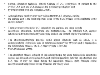 • Carbon separation technical options Capture of CO2 contributes 75 percent to the 
overall CCS cost and CCS increases the electricity production cost 
• by 50 percent (Feron and Hendriks, 2005). 
• Although these numbers may vary with different CCS schemes, cutting 
• the capture cost is the most important issue for the CCS process to be acceptable to the 
energy industry. 
• There are many options for CO2 separation and capture, and these include 
• adsorption, absorption, membrane and biotechnology. The optimum CO2 capture 
scheme could be determined by analyzing costs in the context of power generation. 
• The absorption/stripping process, using amine solutions such as MEA, is a 
commercialized technology used in natural gas industry for 60 years and is regarded as 
the most mature process. The CO2 recovery rate is 98% for 
• MEA (Yamasaki, 2003). 
• The adsorption process is based on the same principle but using porous solid adsorbents 
such as zeolites and activated carbon, and chemical reactions between the adsorbent and 
CO2 may or may not occur during the separation process. Both pressure swing 
adsorption and temperature swing processes are widely used. 
 
