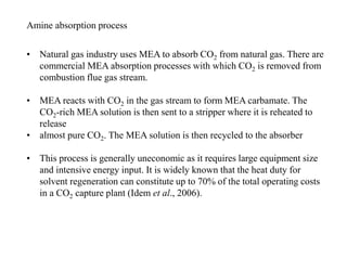 Amine absorption process 
• Natural gas industry uses MEA to absorb CO2 from natural gas. There are 
commercial MEA absorption processes with which CO2 is removed from 
combustion flue gas stream. 
• MEA reacts with CO2 in the gas stream to form MEA carbamate. The 
CO2-rich MEA solution is then sent to a stripper where it is reheated to 
release 
• almost pure CO2. The MEA solution is then recycled to the absorber 
• This process is generally uneconomic as it requires large equipment size 
and intensive energy input. It is widely known that the heat duty for 
solvent regeneration can constitute up to 70% of the total operating costs 
in a CO2 capture plant (Idem et al., 2006). 
 