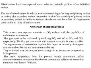 Mixed amines have been reported to maximize the desirable qualities of the individual 
amines. 
The use of mixed amines is to have a solution consisting of tertiary and primary amines 
or tertiary plus secondary amines that retains much of the reactivity of primary amines 
or secondary amines at similar or reduced circulation rates but offers low regeneration 
costs similar to those of tertiary amines. 
Ammonium absorption process 
This process uses aqueous ammonia as CO2 sorbent with the capability of 
multi-component control. 
Flue gas needs to be pretreated by oxidizing SO2 and NO to SO3 and NO2, 
respectively. The flue gas then reacts with aqueous ammonia in a wet scrubber. 
The regeneration of ammonium requires heat input to thermally decompose 
ammonium bicarbonate and ammonium carbonate. 
They estimated that this process saves energy up to 60 percent compared to 
MEA process. 
The major by-products from this process include ammonium sulfate, 
ammonium nitrate, ammonium bicarbonate. Ammonium sulfate and ammonium 
nitrate are well-known fertilizers. 
 
