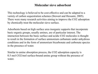 Molecular sieve adsorbent 
This technology is believed to be cost-effective and can be adapted to a 
variety of carbon sequestration schemes (Stewart and Hessami, 2005). 
There were many research activities aiming to improve the CO2 adsorption 
by chemically treat the molecular sieve surface. 
Adsorbents based on high surface area inorganic supports that incorporate 
basic organic groups, usually amines, are of particular interest. The 
interaction between the basic surface and acidic CO2 molecules is thought 
to result in the formation of surface ammonium carbamate under anhydrous 
conditions and in the form of ammonium bicarbonate and carbonate species 
in the presence of water. 
Similar to amine absorption process, the CO2 adsorption capacity is 
0.5 mol CO2/mol surface-bound amine group without the presence of 
water. 
 
