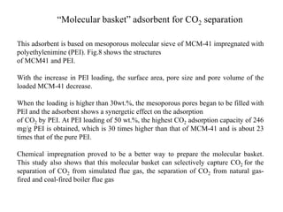 “Molecular basket” adsorbent for CO2 separation 
This adsorbent is based on mesoporous molecular sieve of MCM-41 impregnated with 
polyethylenimine (PEI). Fig.8 shows the structures 
of MCM41 and PEI. 
With the increase in PEI loading, the surface area, pore size and pore volume of the 
loaded MCM-41 decrease. 
When the loading is higher than 30wt.%, the mesoporous pores began to be filled with 
PEI and the adsorbent shows a synergetic effect on the adsorption 
of CO2 by PEI. At PEI loading of 50 wt.%, the highest CO2 adsorption capacity of 246 
mg/g PEI is obtained, which is 30 times higher than that of MCM-41 and is about 23 
times that of the pure PEI. 
Chemical impregnation proved to be a better way to prepare the molecular basket. 
This study also shows that this molecular basket can selectively capture CO2 for the 
separation of CO2 from simulated flue gas, the separation of CO2 from natural gas-fired 
and coal-fired boiler flue gas 
 