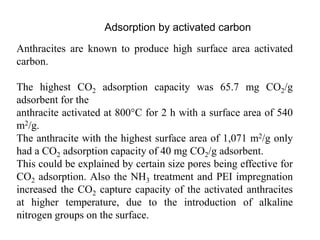 Adsorption by activated carbon 
Anthracites are known to produce high surface area activated 
carbon. 
The highest CO2 adsorption capacity was 65.7 mg CO2/g 
adsorbent for the 
anthracite activated at 800°C for 2 h with a surface area of 540 
m2/g. 
The anthracite with the highest surface area of 1,071 m2/g only 
had a CO2 adsorption capacity of 40 mg CO2/g adsorbent. 
This could be explained by certain size pores being effective for 
CO2 adsorption. Also the NH3 treatment and PEI impregnation 
increased the CO2 capture capacity of the activated anthracites 
at higher temperature, due to the introduction of alkaline 
nitrogen groups on the surface. 
 