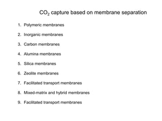 CO2 capture based on membrane separation 
1. Polymeric membranes 
2. Inorganic membranes 
3. Carbon membranes 
4. Alumina membranes 
5. Silica membranes 
6. Zeolite membranes 
7. Facilitated transport membranes 
8. Mixed-matrix and hybrid membranes 
9. Facilitated transport membranes 
 