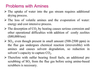 Problems with Amines 
 The uptake of water into the gas stream requires additional 
drying process. 
 The loss of volatile amines and the evaporation of water: 
energy and cost intensive process. 
 The desorption of CO2 by heating causes serious corrosion and 
other operational difficulties with addition of costly zeolites 
($80,000/ton) 
 SO2, even though present in small amount (500-2500 ppm) in 
the flue gas undergoes chemical reaction (irreversible) with 
amines and causes solvent degradation, so reduction in 
solvent’s capacity to capture CO2. 
 Therefore with sulfur bearing fossil fuels, an additional pre 
scrubbing of SO2 from the flue gas before using amine-based 
scrubbers is necessary. 
 