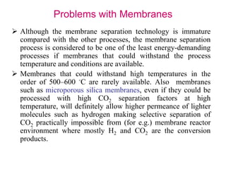 Problems with Membranes 
 Although the membrane separation technology is immature 
compared with the other processes, the membrane separation 
process is considered to be one of the least energy-demanding 
processes if membranes that could withstand the process 
temperature and conditions are available. 
 Membranes that could withstand high temperatures in the 
order of 500–600 ◦C are rarely available. Also membranes 
such as microporous silica membranes, even if they could be 
processed with high CO2 separation factors at high 
temperature, will definitely allow higher permeance of lighter 
molecules such as hydrogen making selective separation of 
CO2 practically impossible from (for e.g.) membrane reactor 
environment where mostly H2 and CO2 are the conversion 
products. 
 