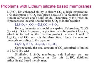 Problems with Lithium silicate based membranes 
Li4SiO4, has enhanced ability to absorb CO2 at high temperature. 
The absorption of CO2 took place because of a reaction to form 
lithium carbonate and a solid oxide. Theoretically this reaction, 
if proceeds to the end, should make SiO2 as in the reaction 
Li4SiO4 + 2CO2→2Li2CO3 + SiO2. 
Hence, the material should be capable of absorbing 73.5% 
(by wt.) of CO2. However, in practice the solid product Li2SiO3, 
which is formed as the reaction product between 1 mol of 
Li4SiO4 and CO2 restricts the absorption. Hence the reaction 
proceeds according to the equation 
Li4SiO4 +CO2→Li2CO3 +Li2SiO3. 
Consequently the total amount of CO2 absorbed is limited 
to 36.7% (by wt.) 
Similarly, Li2ZrO3 membrane, salt hydrates etc. are 
having the same problems as like this Li4SiO4 (Lithium 
arthosilicate) based membranes. 
 