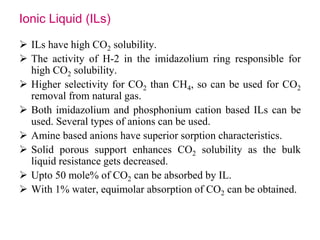 Ionic Liquid (ILs) 
 ILs have high CO2 solubility. 
 The activity of H-2 in the imidazolium ring responsible for 
high CO2 solubility. 
 Higher selectivity for CO2 than CH4, so can be used for CO2 
removal from natural gas. 
 Both imidazolium and phosphonium cation based ILs can be 
used. Several types of anions can be used. 
 Amine based anions have superior sorption characteristics. 
 Solid porous support enhances CO2 solubility as the bulk 
liquid resistance gets decreased. 
 Upto 50 mole% of CO2 can be absorbed by IL. 
 With 1% water, equimolar absorption of CO2 can be obtained. 
 