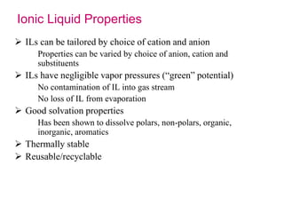 Ionic Liquid Properties 
 ILs can be tailored by choice of cation and anion 
Properties can be varied by choice of anion, cation and 
substituents 
 ILs have negligible vapor pressures (“green” potential) 
No contamination of IL into gas stream 
No loss of IL from evaporation 
 Good solvation properties 
Has been shown to dissolve polars, non-polars, organic, 
inorganic, aromatics 
 Thermally stable 
 Reusable/recyclable 
 