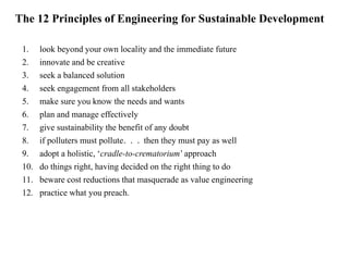 The 12 Principles of Engineering for Sustainable Development 
1. look beyond your own locality and the immediate future 
2. innovate and be creative 
3. seek a balanced solution 
4. seek engagement from all stakeholders 
5. make sure you know the needs and wants 
6. plan and manage effectively 
7. give sustainability the benefit of any doubt 
8. if polluters must pollute. . . then they must pay as well 
9. adopt a holistic, ‘cradle-to-crematorium’ approach 
10. do things right, having decided on the right thing to do 
11. beware cost reductions that masquerade as value engineering 
12. practice what you preach. 
 