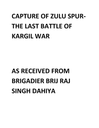 CAPTURE OF ZULU SPUR-
THE LAST BATTLE OF
KARGIL WAR
AS RECEIVED FROM
BRIGADIER BRIJ RAJ
SINGH DAHIYA
 