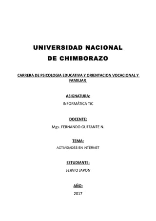 UNIVERSIDAD NACIONAL
DE CHIMBORAZO
CARRERA DE PSICOLOGIA EDUCATIVA Y ORIENTACION VOCACIONAL Y
FAMILIAR
ASIGNATURA:
INFORMÁTICA TIC
DOCENTE:
Mgs. FERNANDO GUFFANTE N.
TEMA:
ACTIVIDADES EN INTERNET
ESTUDIANTE:
SERVIO JAPON
AÑO:
2017
 