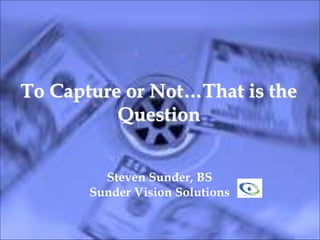 To Capture or Not…That is the
Question
Steven Sunder, BS
Sunder Vision Solutions
 