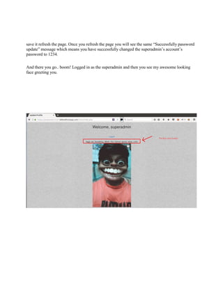 save it refresh the page. Once you refresh the page you will see the same “Successfully password
update” message which means you have successfully changed the superadmin’s account’s
password to 1234.
And there you go.. boom! Logged in as the superadmin and then you see my awesome looking
face greeting you.
 