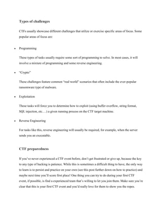 Types of challenges
CTFs usually showcase different challenges that utilize or exercise specific areas of focus. Some
popular areas of focus are:
• Programming
These types of tasks usually require some sort of programming to solve. In most cases, it will
involve a mixture of programming and some reverse engineering.
• “Crypto”
These challenges feature common “real world” scenarios that often include the ever-popular
ransomware type of malware.
• Exploitation
These tasks will force you to determine how to exploit (using buffer overflow, string format,
SQL injection, etc.…) a given running process on the CTF target machine.
• Reverse Engineering
For tasks like this, reverse engineering will usually be required, for example, when the server
sends you an executable.
CTF preparedness
If you’ve never experienced a CTF event before, don’t get frustrated or give up, because the key
to any type of hacking is patience. While this is sometimes a difficult thing to have, the only way
to learn is to persist and practice on your own (see this post further down on how to practice) and
maybe next time you’ll score first place! One thing you can try to do during your first CTF
event, if possible, is find a experienced team that’s willing to let you join them. Make sure you’re
clear that this is your first CTF event and you’d really love for them to show you the ropes.
 