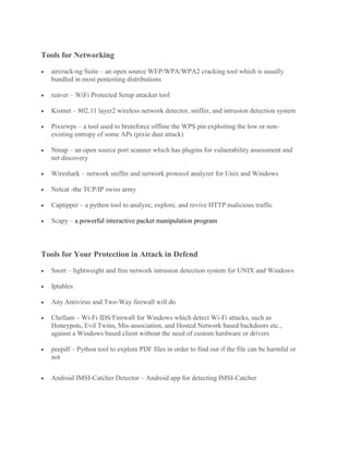 Tools for Networking
• aircrack-ng Suite – an open source WEP/WPA/WPA2 cracking tool which is usually
bundled in most pentesting distributions
• reaver – WiFi Protected Setup attacker tool
• Kismet – 802.11 layer2 wireless network detector, sniffer, and intrusion detection system
• Pixiewps – a tool used to bruteforce offline the WPS pin exploiting the low or non-
existing entropy of some APs (pixie dust attack)
• Nmap – an open source port scanner which has plugins for vulnerability assessment and
net discovery
• Wireshark – network sniffer and network protocol analyzer for Unix and Windows
• Netcat -the TCP/IP swiss army
• Captipper – a python tool to analyze, explore, and revive HTTP malicious traffic
• Scapy – a powerful interactive packet manipulation program
Tools for Your Protection in Attack in Defend
• Snort – lightweight and free network intrusion detection system for UNIX and Windows
• Iptables
• Any Antivirus and Two-Way firewall will do
• Chellam – Wi-Fi IDS/Firewall for Windows which detect Wi-Fi attacks, such as
Honeypots, Evil Twins, Mis-association, and Hosted Network based backdoors etc.,
against a Windows based client without the need of custom hardware or drivers
• peepdf – Python tool to explore PDF files in order to find out if the file can be harmful or
not
• Android IMSI-Catcher Detector – Android app for detecting IMSI-Catcher
 