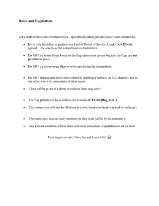 Rules and Regulation
Let's start with some common rules - specifically what you and your team cannot do.
• It's strictly forbidden to perform any kind of Denial of Service Attack (DoS/DDoS)
against the servers or the competition's infrastructure.
• Do NOT try to use Brute Force on the flag submission system because the flags are not
possible to guess.
• Do NOT try to exchange flags or write-ups during the competition.
• Do NOT share recent discoveries related to challenges publicly on IRC channels, nor in
any other way with contestants of other teams.
• Clues will be given in a direct or indirect form, stay alert!
• The flag pattern will be as follows for example (CTF-BR{flag_here}).
• The competition will last for 48 hours in a row, breaks/no breaks (as said by incharge).
• The teams may have as many members as they want (differ by the company).
• Any kind of violation of these rules will mean immediate disqualification of the team.
Most important rule: Have fun and Learn a lot! 😊
 