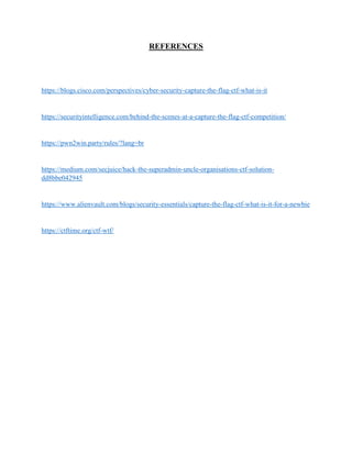 REFERENCES
https://blogs.cisco.com/perspectives/cyber-security-capture-the-flag-ctf-what-is-it
https://securityintelligence.com/behind-the-scenes-at-a-capture-the-flag-ctf-competition/
https://pwn2win.party/rules/?lang=br
https://medium.com/secjuice/hack-the-superadmin-uncle-organisations-ctf-solution-
dd8bbe042945
https://www.alienvault.com/blogs/security-essentials/capture-the-flag-ctf-what-is-it-for-a-newbie
https://ctftime.org/ctf-wtf/
 