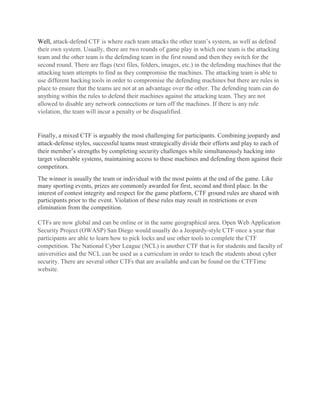 Well, attack-defend CTF is where each team attacks the other team’s system, as well as defend
their own system. Usually, there are two rounds of game play in which one team is the attacking
team and the other team is the defending team in the first round and then they switch for the
second round. There are flags (text files, folders, images, etc.) in the defending machines that the
attacking team attempts to find as they compromise the machines. The attacking team is able to
use different hacking tools in order to compromise the defending machines but there are rules in
place to ensure that the teams are not at an advantage over the other. The defending team can do
anything within the rules to defend their machines against the attacking team. They are not
allowed to disable any network connections or turn off the machines. If there is any rule
violation, the team will incur a penalty or be disqualified.
Finally, a mixed CTF is arguably the most challenging for participants. Combining jeopardy and
attack-defense styles, successful teams must strategically divide their efforts and play to each of
their member’s strengths by completing security challenges while simultaneously hacking into
target vulnerable systems, maintaining access to these machines and defending them against their
competitors.
The winner is usually the team or individual with the most points at the end of the game. Like
many sporting events, prizes are commonly awarded for first, second and third place. In the
interest of contest integrity and respect for the game platform, CTF ground rules are shared with
participants prior to the event. Violation of these rules may result in restrictions or even
elimination from the competition.
CTFs are now global and can be online or in the same geographical area. Open Web Application
Security Project (OWASP) San Diego would usually do a Jeopardy-style CTF once a year that
participants are able to learn how to pick locks and use other tools to complete the CTF
competition. The National Cyber League (NCL) is another CTF that is for students and faculty of
universities and the NCL can be used as a curriculum in order to teach the students about cyber
security. There are several other CTFs that are available and can be found on the CTFTime
website.
 