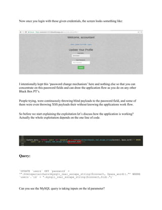Now once you login with those given credentials, the screen looks something like:
I intentionally kept this ‘password change mechanism’ here and nothing else so that you can
concentrate on this password fields and can draw the application flow as you do on any other
Black Box PT’s.
People trying, were continuously throwing blind payloads to the password field, and some of
them were even throwing XSS payloads their without knowing the applications work flow.
So before we start explaining the exploitation let’s discuss how the application is working?
Actually the whole exploitation depends on the one line of code.
Query:
`UPDATE `users` SET `password` =
‘“.htmlspecialchars(mysqli_real_escape_string($connect, $pass_word)).”’ WHERE
`users`.`id` = “.mysqli_real_escape_string($connect,$id).”;`
Can you see the MySQL query is taking inputs on the id parameter?
 
