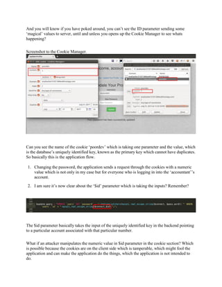 And you will know if you have poked around, you can’t see the ID parameter sending some
‘magical’ values to server, until and unless you opens up the Cookie Manager to see whats
happening?
Screenshot to the Cookie Manager.
Can you see the name of the cookie ‘poordev’ which is taking one parameter and the value, which
is the database’s uniquely identified key, known as the primary key which cannot have duplicates.
So basically this is the application flow.
1. Changing the password, the application sends a request through the cookies with a numeric
value which is not only in my case but for everyone who is logging in into the ‘accountant’’s
account.
2. I am sure it’s now clear about the ‘$id’ parameter which is taking the inputs? Remember?
The $id parameter basically takes the input of the uniquely identified key in the backend pointing
to a particular account associated with that particular number.
What if an attacker manipulates the numeric value in $id parameter in the cookie section? Which
is possible because the cookies are on the client side which is tamperable, which might fool the
application and can make the application do the things, which the application is not intended to
do.
 