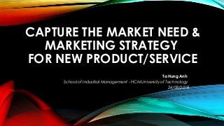 CAPTURE THE MARKET NEED &
MARKETING STRATEGY
FOR NEW PRODUCT/SERVICE
Ta Hung Anh
School of Industrial Management - HCM University of Technology
24/08/2018
 