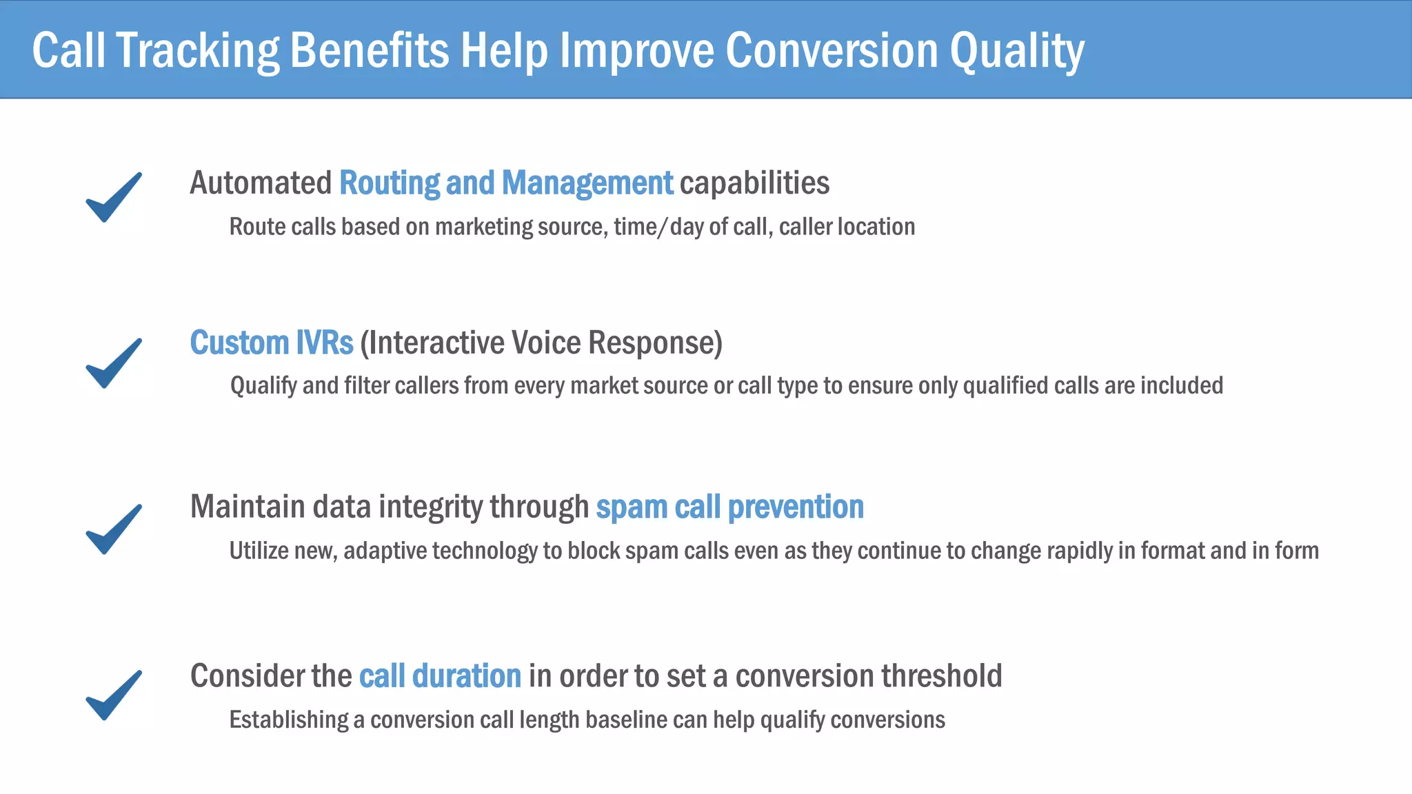 Call Tracking Benefits Help Improve Conversion Quality
Automated Routing and Management capabilities
Route calls based on marketing source, time/day of call, caller location
Custom IVRs (Interactive Voice Response)
Qualify and filter callers from every market source or call type to ensure only qualified calls are included
Maintain data integrity through spam call prevention
Utilize new, adaptive technology to block spam calls even as they continue to change rapidly in format and in form
Consider the call duration in order to set a conversion threshold
Establishing a conversion call length baseline can help qualify conversions
 