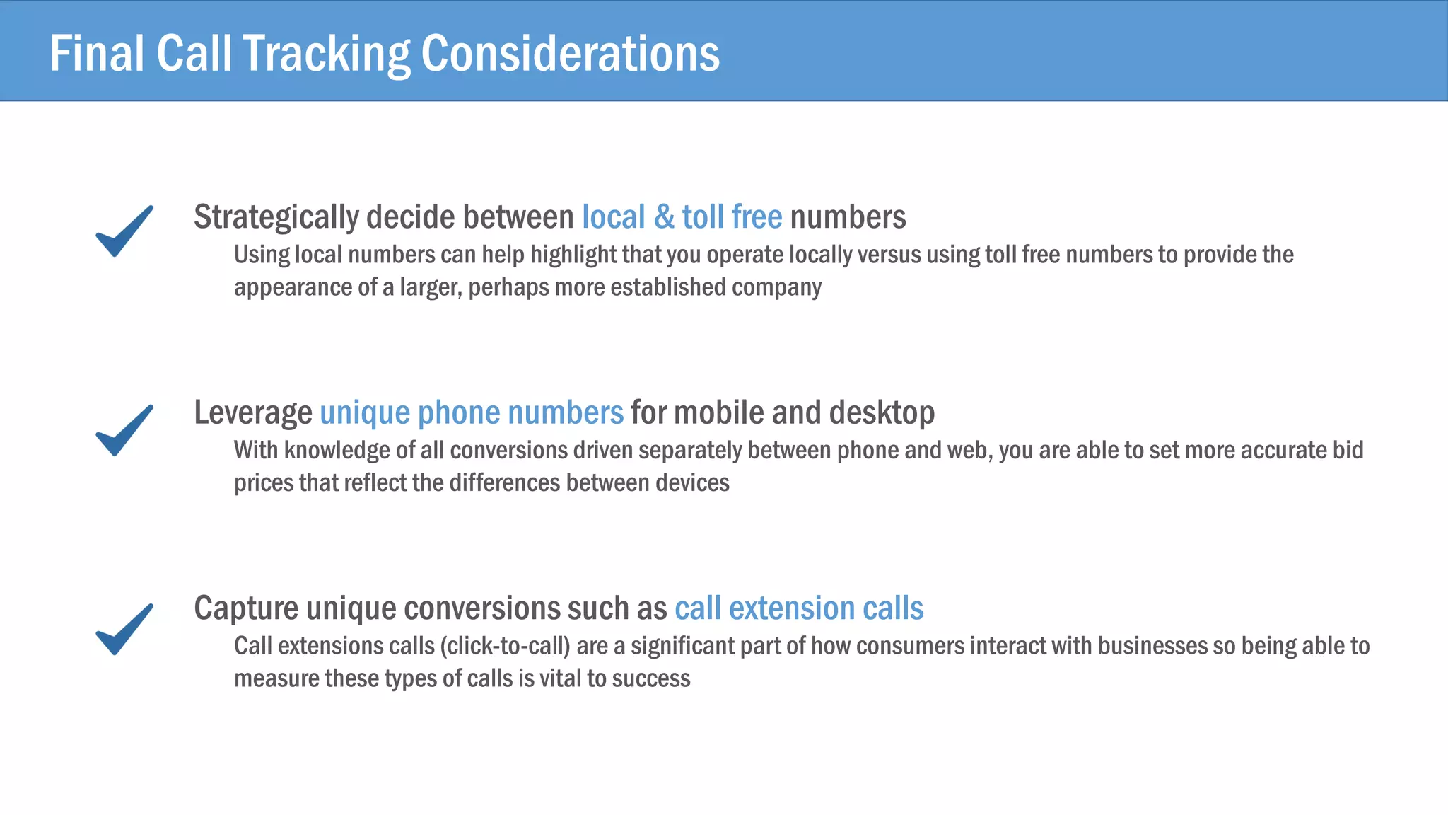 Strategically decide between local & toll free numbers
Using local numbers can help highlight that you operate locally versus using toll free numbers to provide the
appearance of a larger, perhaps more established company
Leverage unique phone numbers for mobile and desktop
With knowledge of all conversions driven separately between phone and web, you are able to set more accurate bid
prices that reflect the differences between devices
Capture unique conversions such as call extension calls
Call extensions calls (click-to-call) are a significant part of how consumers interact with businesses so being able to
measure these types of calls is vital to success
Final Call Tracking Considerations
 