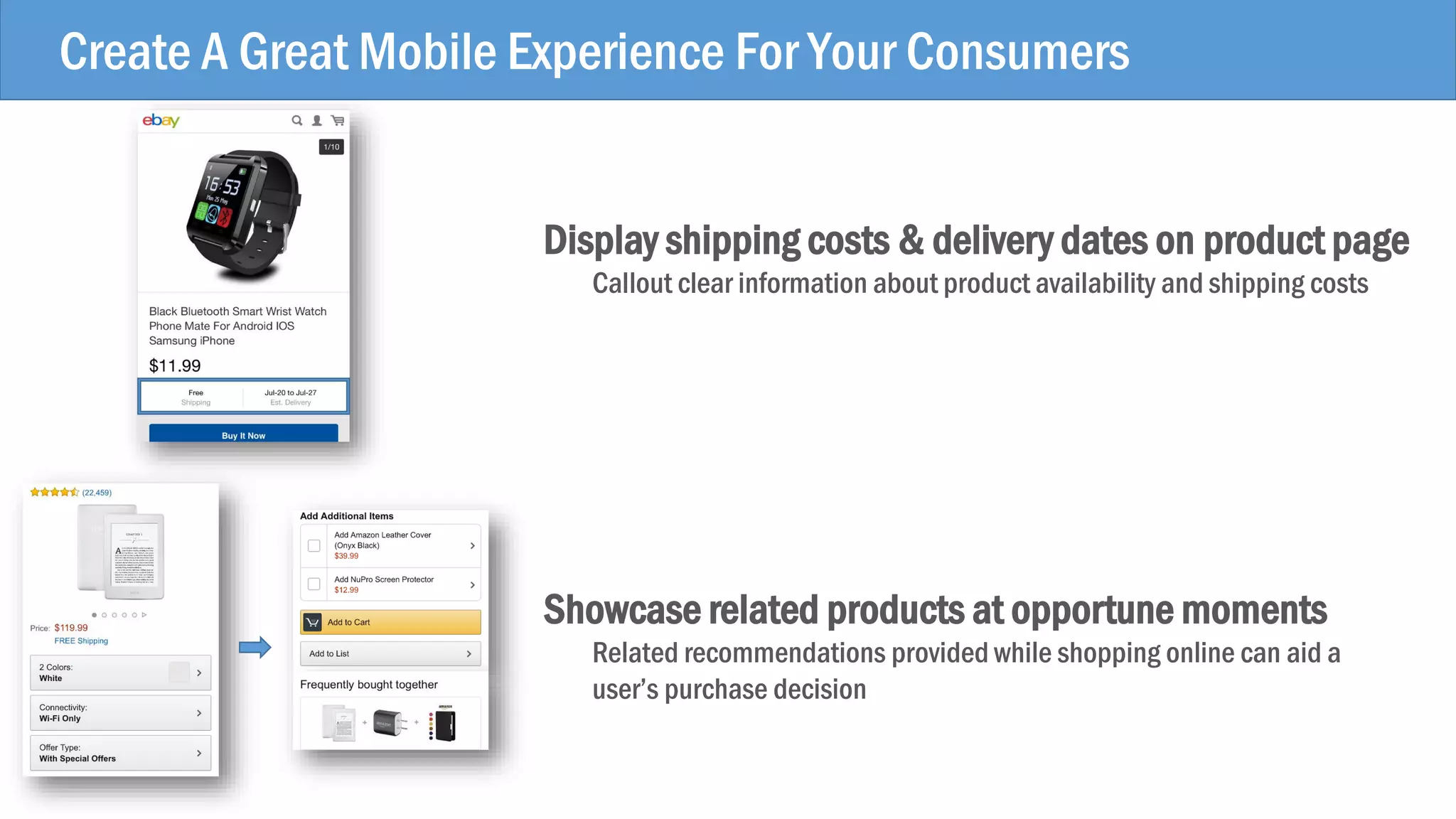 Create A Great Mobile Experience For Your Consumers
Display shipping costs & delivery dates on product page
Callout clear information about product availability and shipping costs
Showcase related products at opportune moments
Related recommendations provided while shopping online can aid a
user’s purchase decision
 