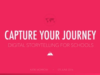 DIGITAL STORYTELLING FOR SCHOOLS
CAPTURE YOUR JOURNEY
KATIE MORROW ~ STI JUNE 2016
 